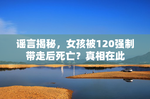 谣言揭秘，女孩被120强制带走后死亡？真相在此