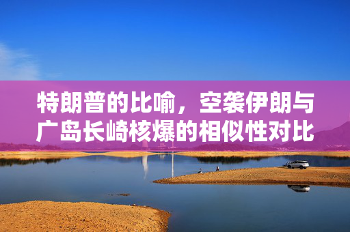 特朗普的比喻，空袭伊朗与广岛长崎核爆的相似性对比
