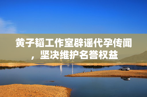 黄子韬工作室辟谣代孕传闻，坚决维护名誉权益
