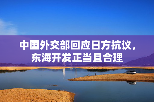 中国外交部回应日方抗议，东海开发正当且合理