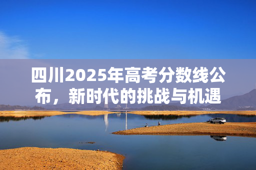 四川2025年高考分数线公布，新时代的挑战与机遇