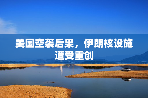 美国空袭后果，伊朗核设施遭受重创