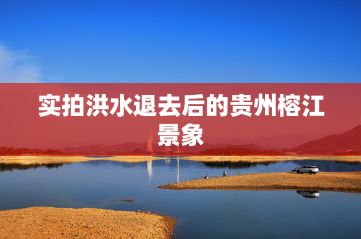 实拍洪水退去后的贵州榕江景象