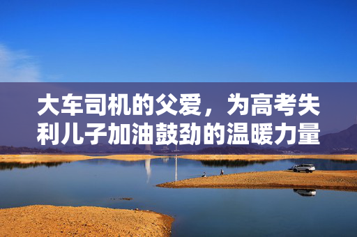大车司机的父爱，为高考失利儿子加油鼓劲的温暖力量