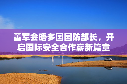 董军会晤多国国防部长，开启国际安全合作崭新篇章
