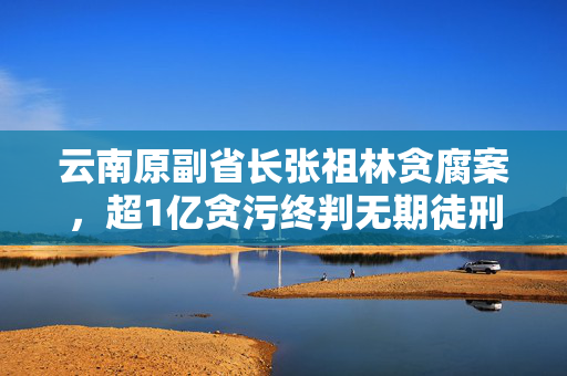云南原副省长张祖林贪腐案，超1亿贪污终判无期徒刑