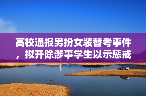 高校通报男扮女装替考事件，拟开除涉事学生以示惩戒