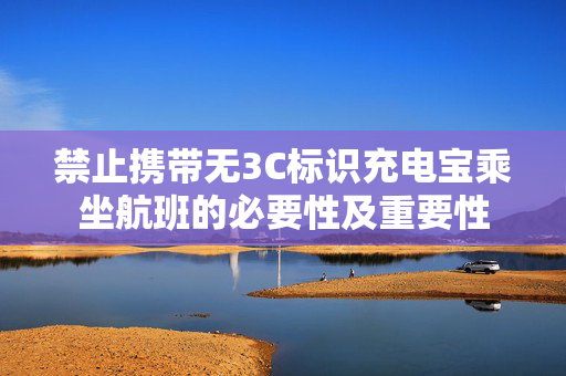 禁止携带无3C标识充电宝乘坐航班的必要性及重要性