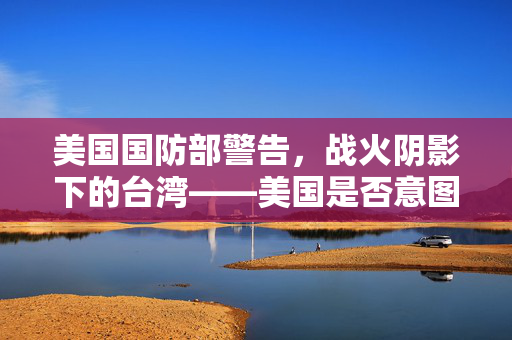 美国国防部警告，战火阴影下的台湾——美国是否意图介入台海冲突？