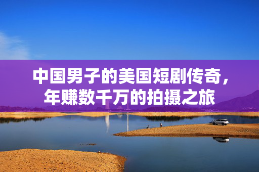中国男子的美国短剧传奇，年赚数千万的拍摄之旅