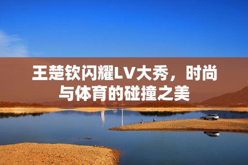 王楚钦闪耀LV大秀，时尚与体育的碰撞之美