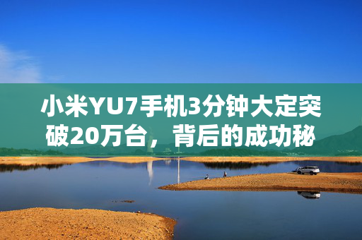 小米YU7手机3分钟大定突破20万台，背后的成功秘诀