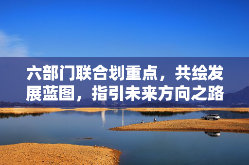 六部门联合划重点，共绘发展蓝图，指引未来方向之路