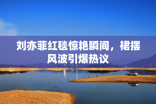 刘亦菲红毯惊艳瞬间，裙摆风波引爆热议