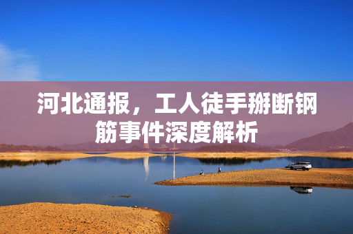 河北通报，工人徒手掰断钢筋事件深度解析