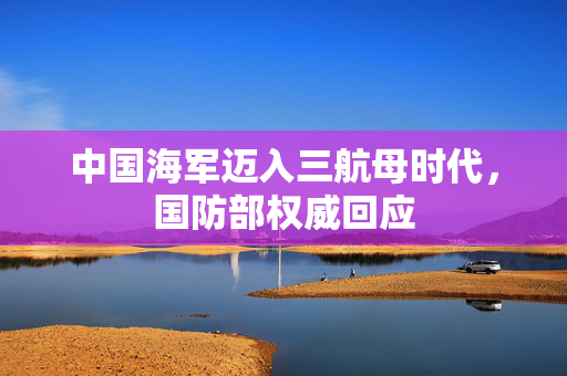 中国海军迈入三航母时代，国防部权威回应