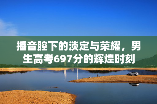 播音腔下的淡定与荣耀，男生高考697分的辉煌时刻