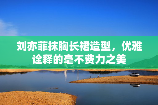 刘亦菲抹胸长裙造型，优雅诠释的毫不费力之美