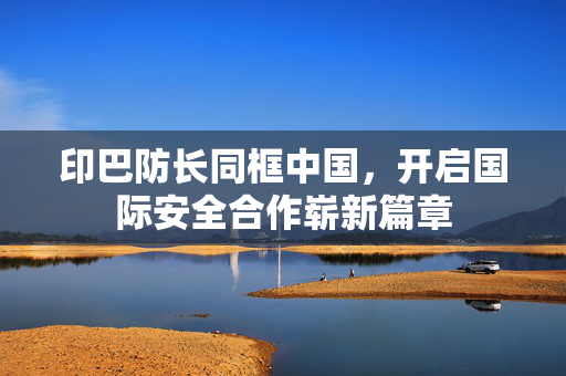 印巴防长同框中国，开启国际安全合作崭新篇章