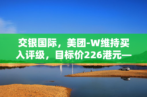 交银国际，美团-W维持买入评级，目标价226港元——新视角下的市场机遇与价值展望
