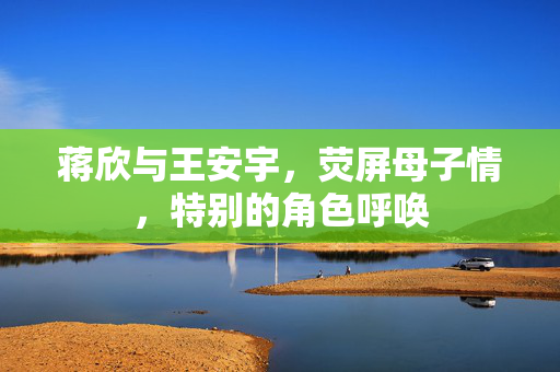 蒋欣与王安宇，荧屏母子情，特别的角色呼唤