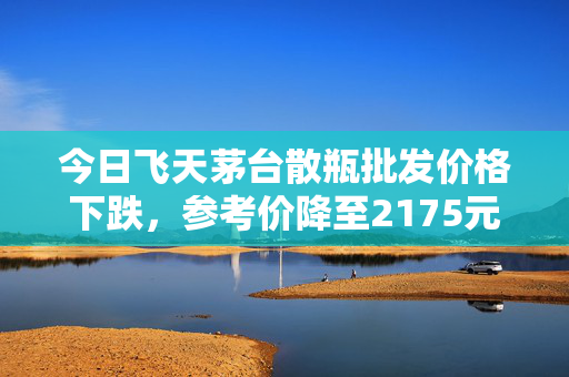 今日飞天茅台散瓶批发价格下跌，参考价降至2175元/瓶