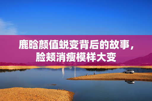 鹿晗颜值蜕变背后的故事，脸颊消瘦模样大变