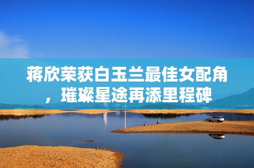 蒋欣荣获白玉兰最佳女配角，璀璨星途再添里程碑