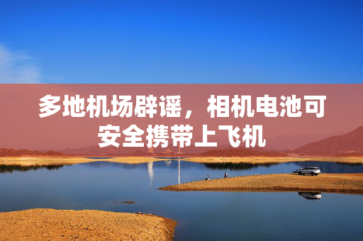 多地机场辟谣，相机电池可安全携带上飞机