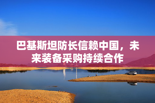 巴基斯坦防长信赖中国，未来装备采购持续合作
