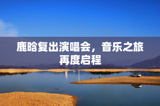 鹿晗复出演唱会，音乐之旅再度启程