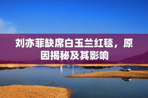 刘亦菲缺席白玉兰红毯，原因揭秘及其影响