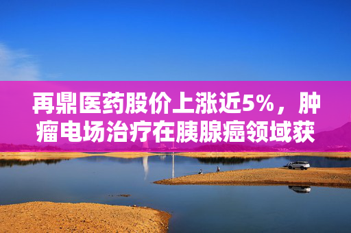 再鼎医药股价上涨近5%，肿瘤电场治疗在胰腺癌领域获重大突破