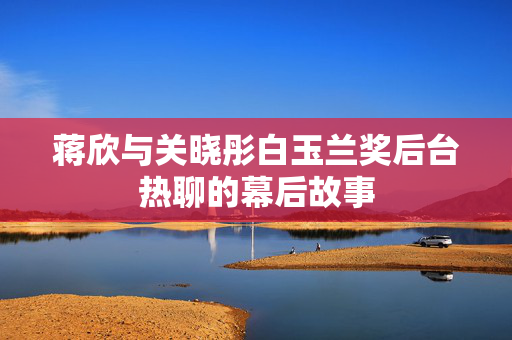 蒋欣与关晓彤白玉兰奖后台热聊的幕后故事