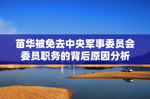 苗华被免去中央军事委员会委员职务的背后原因分析