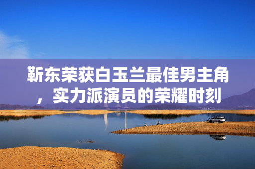 靳东荣获白玉兰最佳男主角，实力派演员的荣耀时刻