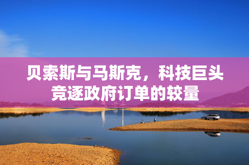 贝索斯与马斯克，科技巨头竞逐政府订单的较量