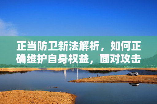 正当防卫新法解析，如何正确维护自身权益，面对攻击不再被动还手？