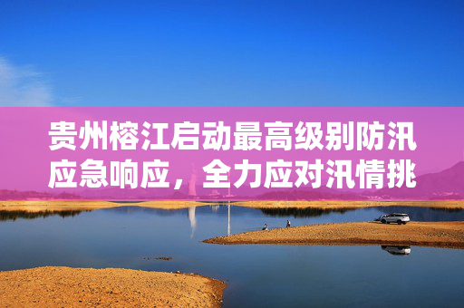 贵州榕江启动最高级别防汛应急响应，全力应对汛情挑战
