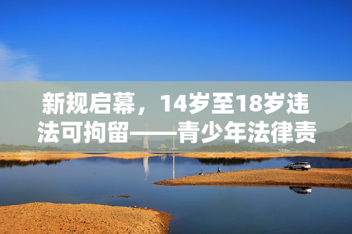新规启幕，14岁至18岁违法可拘留——青少年法律责任的新篇章