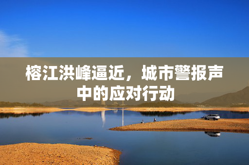 榕江洪峰逼近，城市警报声中的应对行动
