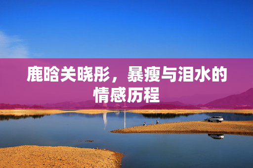 鹿晗关晓彤，暴瘦与泪水的情感历程