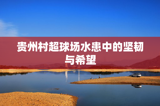 贵州村超球场水患中的坚韧与希望