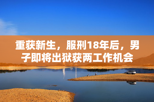 重获新生，服刑18年后，男子即将出狱获两工作机会
