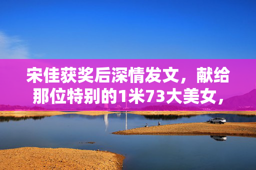 宋佳获奖后深情发文，献给那位特别的1米73大美女，诚挚祝贺与无尽感激