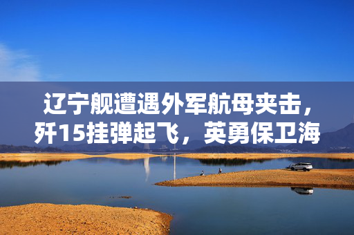 辽宁舰遭遇外军航母夹击，歼15挂弹起飞，英勇保卫海洋的瞬间