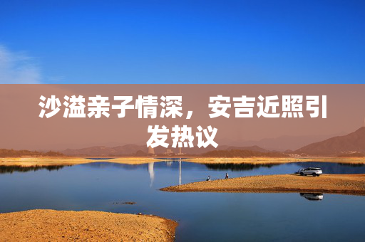 沙溢亲子情深，安吉近照引发热议