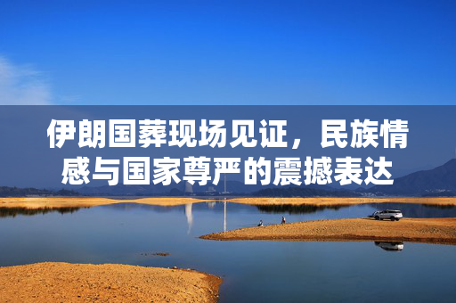 伊朗国葬现场见证，民族情感与国家尊严的震撼表达