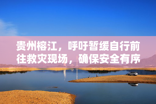 贵州榕江，呼吁暂缓自行前往救灾现场，确保安全有序响应倡议