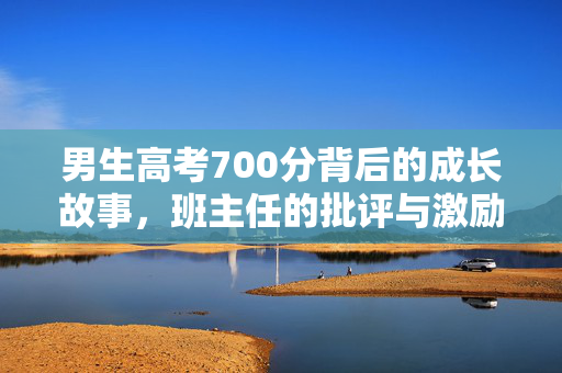 男生高考700分背后的成长故事，班主任的批评与激励共筑辉煌